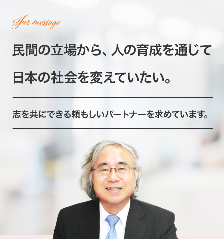民間の立場から、人の育成を通じて日本の社会を変えていたい。志を共にできる頼もしいパートナーを求めています。