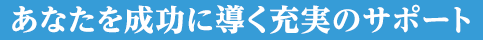 あなたを成功に導く充実のサポート